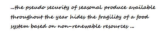 ...the pseudo security of seasonal produce available throughout the year hides the fragility of a food system based on non-renewable resources ...