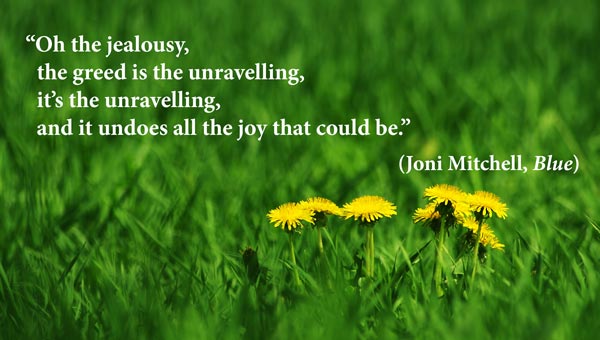 Oh the jealousy, the greed is the unravelling, it’s the unravelling And it undoes all the joy that could be. Joni Mitchell, Blue