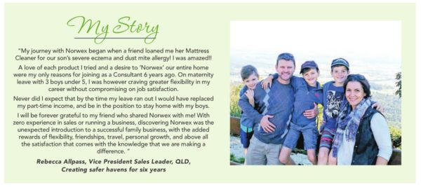 Rebecca-allpass-story-mattress-cleaner
My story: "My journey with Norwex began when a friend loaned me her Mattress Cleaner for our son's severe eczema and dust mite allergy. I was amazed!" Rebecca Allpass, Vice President Sales Leader, QLD